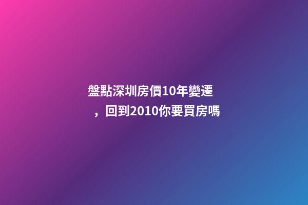 盤點深圳房價10年變遷，回到2010你要買房嗎?